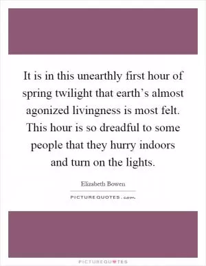 It is in this unearthly first hour of spring twilight that earth’s almost agonized livingness is most felt. This hour is so dreadful to some people that they hurry indoors and turn on the lights Picture Quote #1