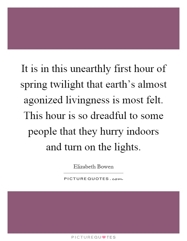 It is in this unearthly first hour of spring twilight that earth's almost agonized livingness is most felt. This hour is so dreadful to some people that they hurry indoors and turn on the lights Picture Quote #1