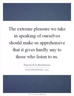 The extreme pleasure we take in speaking of ourselves should make us apprehensive that it gives hardly any to those who listen to us Picture Quote #1