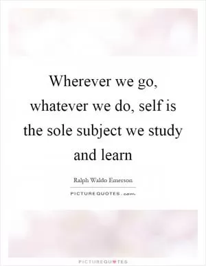 Wherever we go, whatever we do, self is the sole subject we study and learn Picture Quote #1
