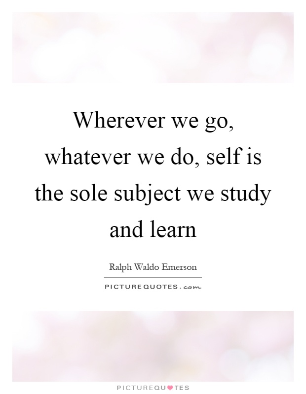 Wherever we go, whatever we do, self is the sole subject we study and learn Picture Quote #1