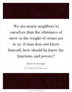 We are nearer neighbors to ourselves than the whiteness of snow or the weight of stones are to us: if man does not know himself, how should he know his functions and powers? Picture Quote #1