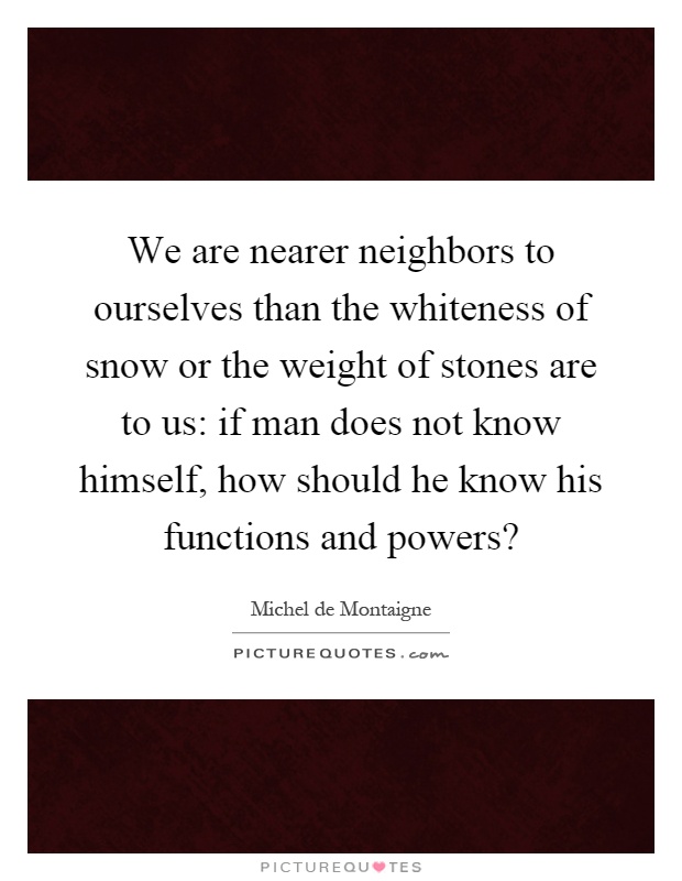 We are nearer neighbors to ourselves than the whiteness of snow or the weight of stones are to us: if man does not know himself, how should he know his functions and powers? Picture Quote #1