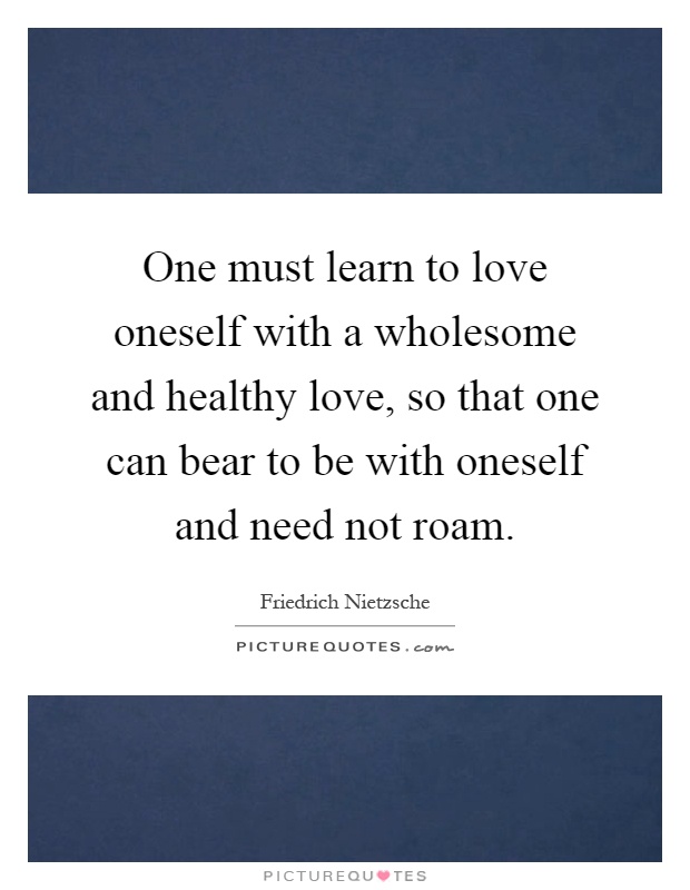 One must learn to love oneself with a wholesome and healthy love, so that one can bear to be with oneself and need not roam Picture Quote #1