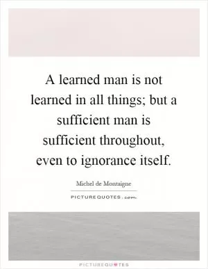 A learned man is not learned in all things; but a sufficient man is sufficient throughout, even to ignorance itself Picture Quote #1