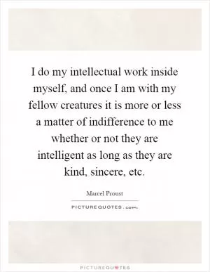 I do my intellectual work inside myself, and once I am with my fellow creatures it is more or less a matter of indifference to me whether or not they are intelligent as long as they are kind, sincere, etc Picture Quote #1