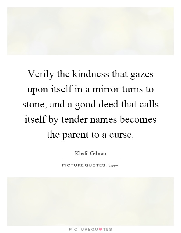 Verily the kindness that gazes upon itself in a mirror turns to stone, and a good deed that calls itself by tender names becomes the parent to a curse Picture Quote #1