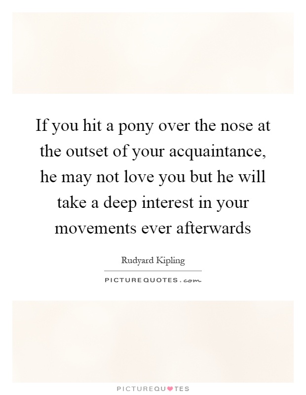 If you hit a pony over the nose at the outset of your acquaintance, he may not love you but he will take a deep interest in your movements ever afterwards Picture Quote #1