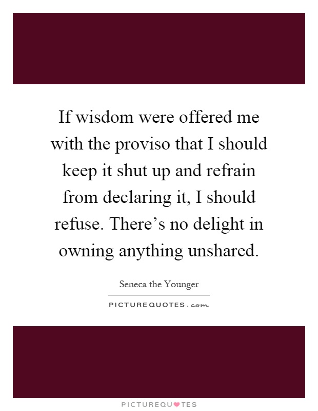 If wisdom were offered me with the proviso that I should keep it shut up and refrain from declaring it, I should refuse. There's no delight in owning anything unshared Picture Quote #1