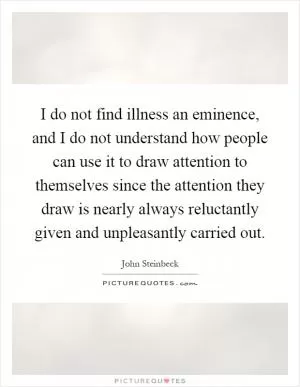 I do not find illness an eminence, and I do not understand how people can use it to draw attention to themselves since the attention they draw is nearly always reluctantly given and unpleasantly carried out Picture Quote #1