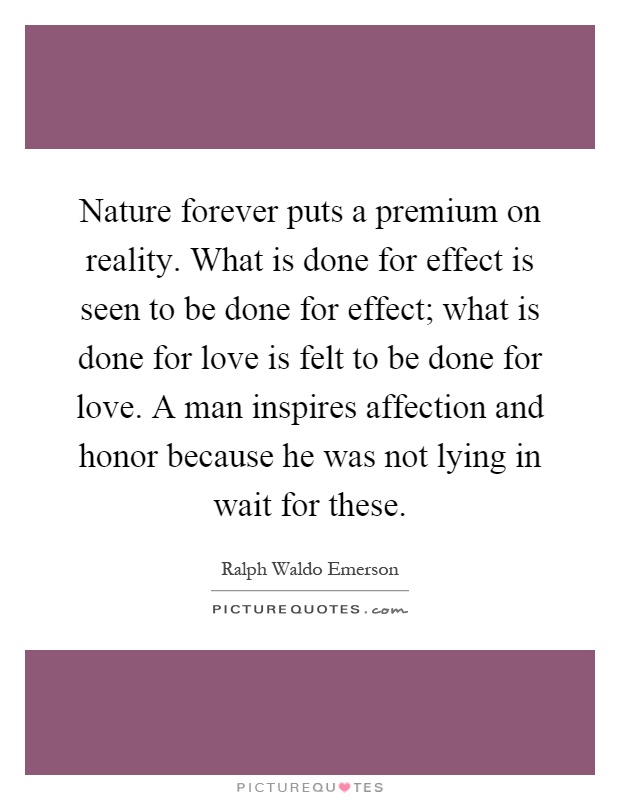 Nature forever puts a premium on reality. What is done for effect is seen to be done for effect; what is done for love is felt to be done for love. A man inspires affection and honor because he was not lying in wait for these Picture Quote #1