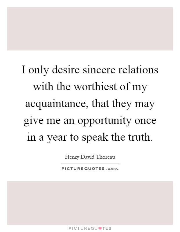 I only desire sincere relations with the worthiest of my acquaintance, that they may give me an opportunity once in a year to speak the truth Picture Quote #1