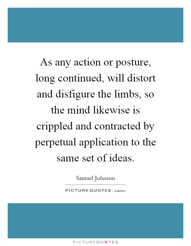 As any action or posture, long continued, will distort and disfigure the limbs, so the mind likewise is crippled and contracted by perpetual application to the same set of ideas Picture Quote #1