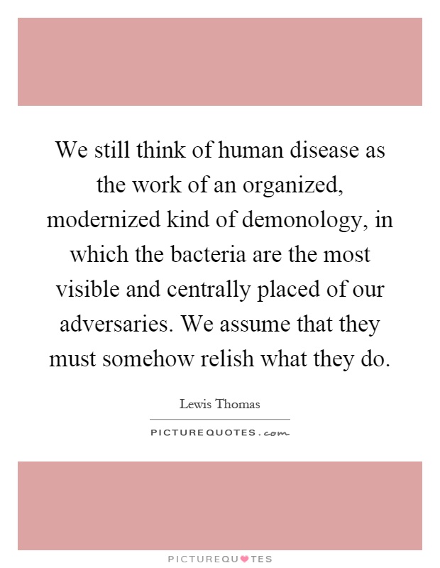 We still think of human disease as the work of an organized, modernized kind of demonology, in which the bacteria are the most visible and centrally placed of our adversaries. We assume that they must somehow relish what they do Picture Quote #1