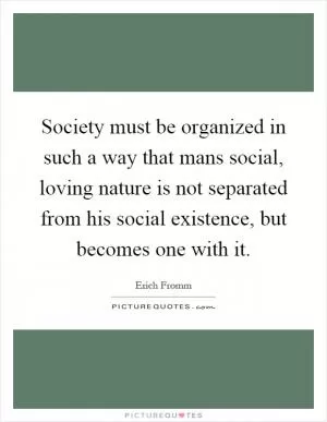 Society must be organized in such a way that mans social, loving nature is not separated from his social existence, but becomes one with it Picture Quote #1