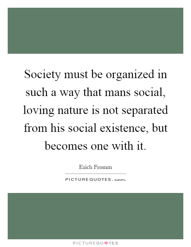 Society must be organized in such a way that mans social, loving nature is not separated from his social existence, but becomes one with it Picture Quote #1
