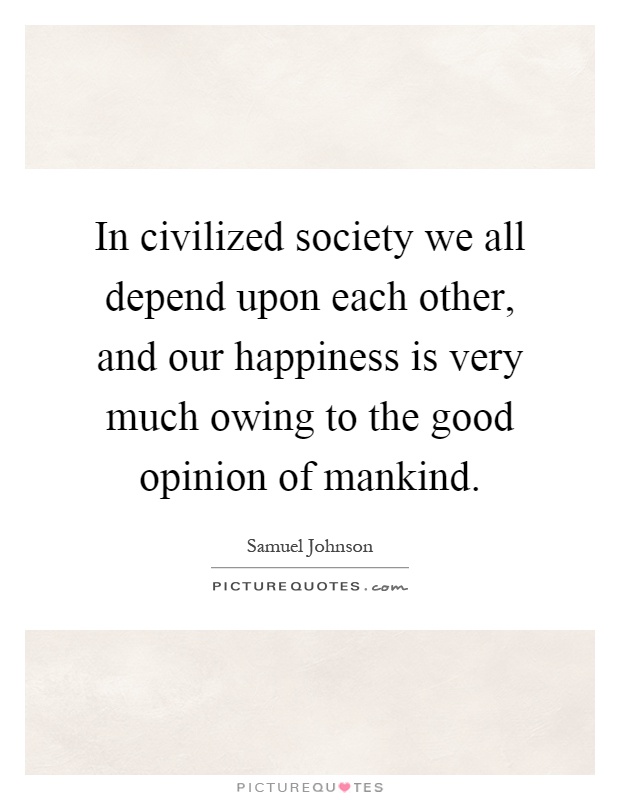 In civilized society we all depend upon each other, and our happiness is very much owing to the good opinion of mankind Picture Quote #1