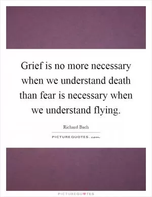 Grief is no more necessary when we understand death than fear is necessary when we understand flying Picture Quote #1