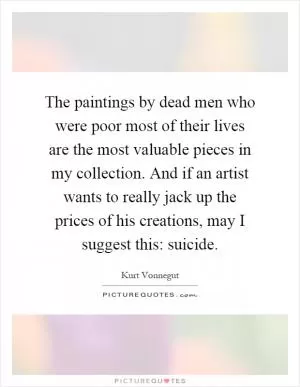 The paintings by dead men who were poor most of their lives are the most valuable pieces in my collection. And if an artist wants to really jack up the prices of his creations, may I suggest this: suicide Picture Quote #1
