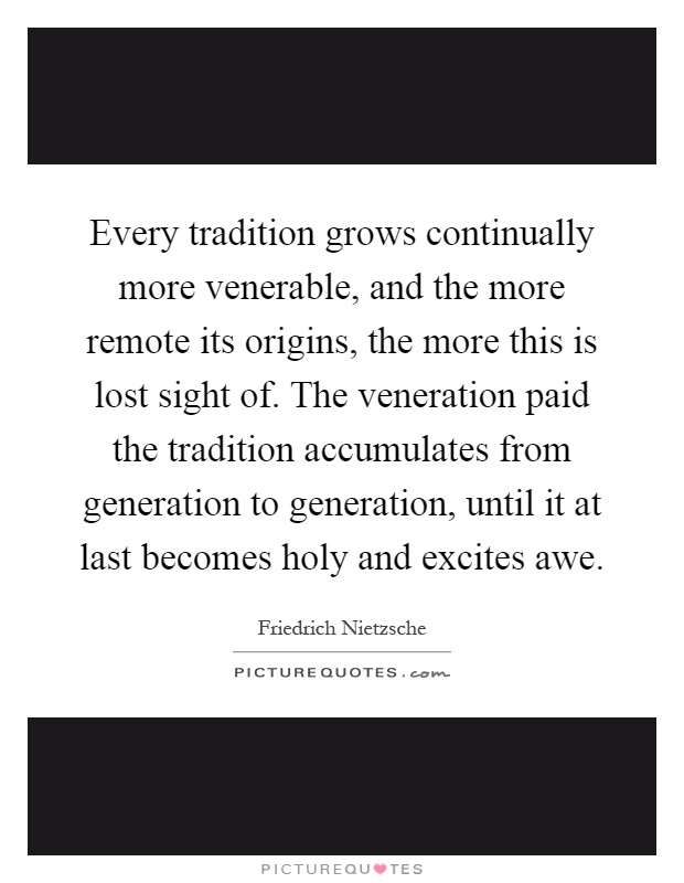 Every tradition grows continually more venerable, and the more remote its origins, the more this is lost sight of. The veneration paid the tradition accumulates from generation to generation, until it at last becomes holy and excites awe Picture Quote #1