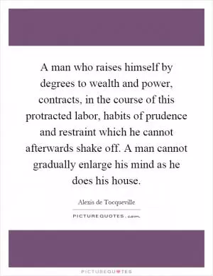A man who raises himself by degrees to wealth and power, contracts, in the course of this protracted labor, habits of prudence and restraint which he cannot afterwards shake off. A man cannot gradually enlarge his mind as he does his house Picture Quote #1