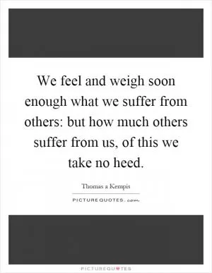 We feel and weigh soon enough what we suffer from others: but how much others suffer from us, of this we take no heed Picture Quote #1