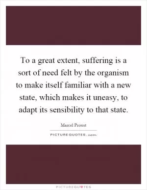To a great extent, suffering is a sort of need felt by the organism to make itself familiar with a new state, which makes it uneasy, to adapt its sensibility to that state Picture Quote #1