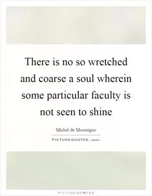 There is no so wretched and coarse a soul wherein some particular faculty is not seen to shine Picture Quote #1