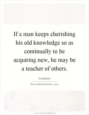 If a man keeps cherishing his old knowledge so as continually to be acquiring new, he may be a teacher of others Picture Quote #1