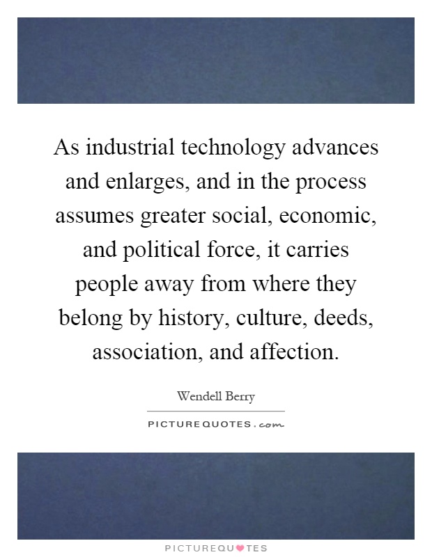 As industrial technology advances and enlarges, and in the process assumes greater social, economic, and political force, it carries people away from where they belong by history, culture, deeds, association, and affection Picture Quote #1