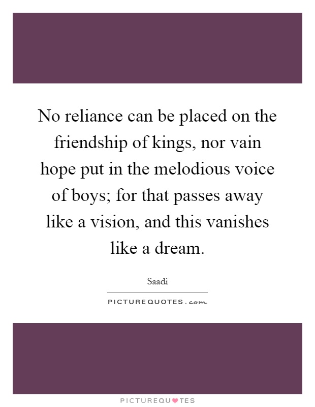 No reliance can be placed on the friendship of kings, nor vain hope put in the melodious voice of boys; for that passes away like a vision, and this vanishes like a dream Picture Quote #1