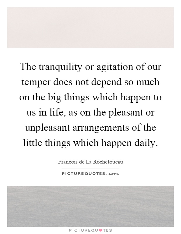 The tranquility or agitation of our temper does not depend so much on the big things which happen to us in life, as on the pleasant or unpleasant arrangements of the little things which happen daily Picture Quote #1