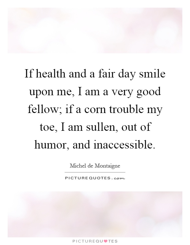 If health and a fair day smile upon me, I am a very good fellow; if a corn trouble my toe, I am sullen, out of humor, and inaccessible Picture Quote #1