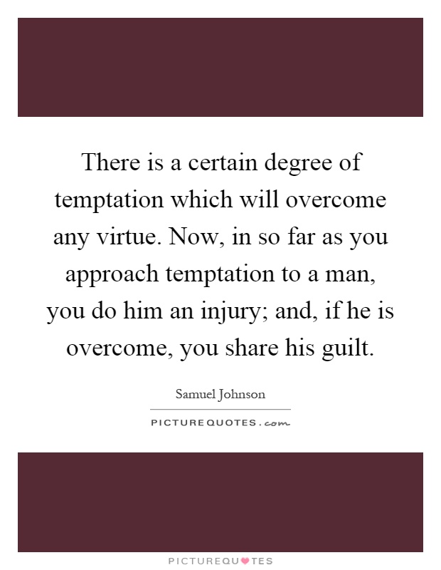There is a certain degree of temptation which will overcome any virtue. Now, in so far as you approach temptation to a man, you do him an injury; and, if he is overcome, you share his guilt Picture Quote #1