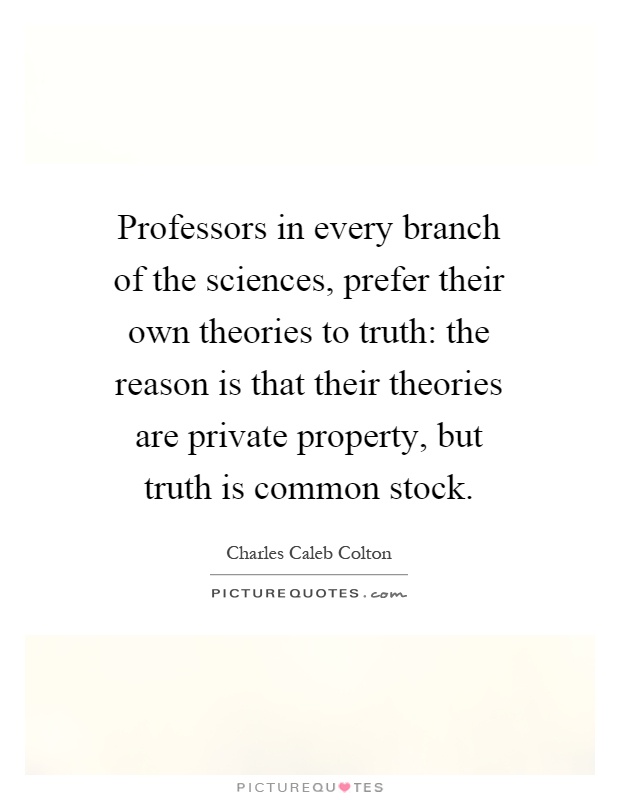 Professors in every branch of the sciences, prefer their own theories to truth: the reason is that their theories are private property, but truth is common stock Picture Quote #1