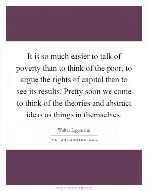 It is so much easier to talk of poverty than to think of the poor, to argue the rights of capital than to see its results. Pretty soon we come to think of the theories and abstract ideas as things in themselves Picture Quote #1