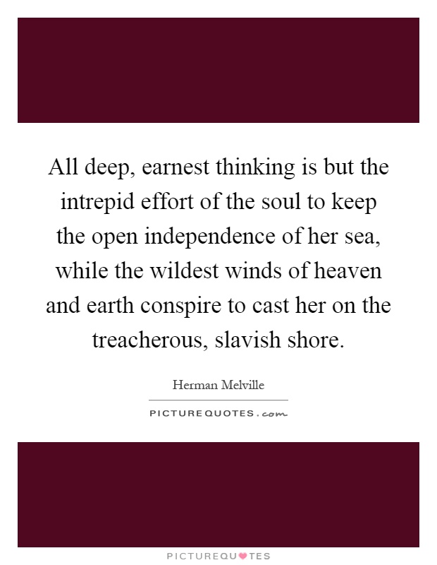 All deep, earnest thinking is but the intrepid effort of the soul to keep the open independence of her sea, while the wildest winds of heaven and earth conspire to cast her on the treacherous, slavish shore Picture Quote #1