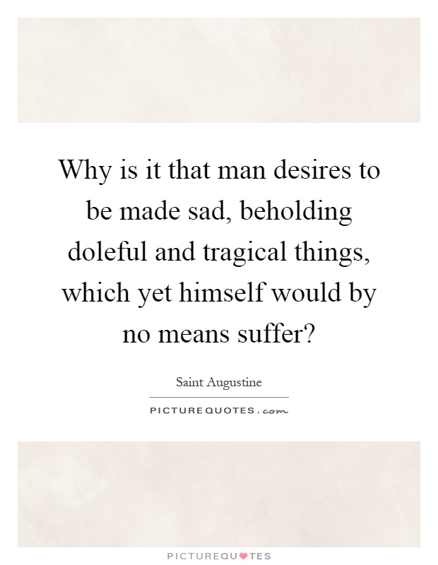 Why is it that man desires to be made sad, beholding doleful and tragical things, which yet himself would by no means suffer? Picture Quote #1