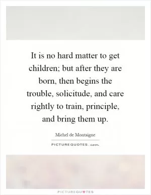 It is no hard matter to get children; but after they are born, then begins the trouble, solicitude, and care rightly to train, principle, and bring them up Picture Quote #1