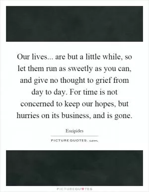 Our lives... are but a little while, so let them run as sweetly as you can, and give no thought to grief from day to day. For time is not concerned to keep our hopes, but hurries on its business, and is gone Picture Quote #1