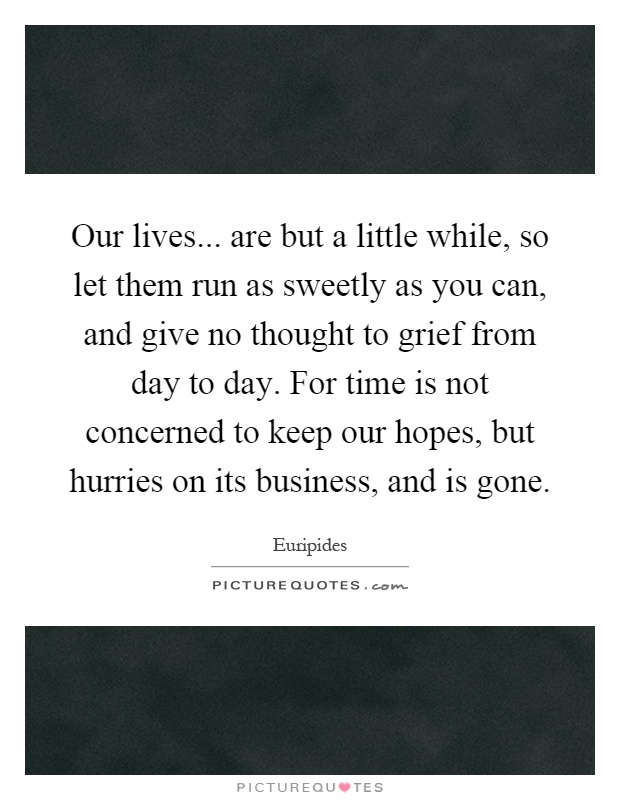 Our lives... are but a little while, so let them run as sweetly as you can, and give no thought to grief from day to day. For time is not concerned to keep our hopes, but hurries on its business, and is gone Picture Quote #1