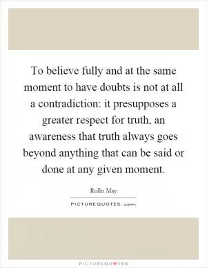 To believe fully and at the same moment to have doubts is not at all a contradiction: it presupposes a greater respect for truth, an awareness that truth always goes beyond anything that can be said or done at any given moment Picture Quote #1
