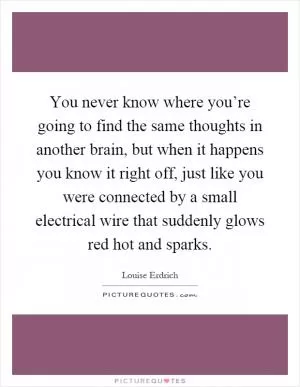 You never know where you’re going to find the same thoughts in another brain, but when it happens you know it right off, just like you were connected by a small electrical wire that suddenly glows red hot and sparks Picture Quote #1