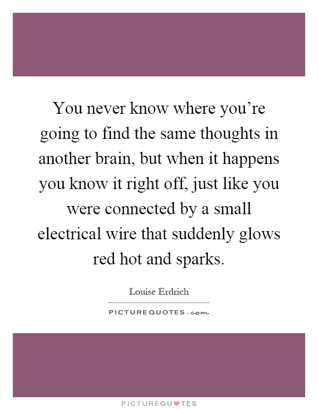 You never know where you're going to find the same thoughts in another brain, but when it happens you know it right off, just like you were connected by a small electrical wire that suddenly glows red hot and sparks Picture Quote #1