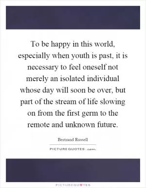To be happy in this world, especially when youth is past, it is necessary to feel oneself not merely an isolated individual whose day will soon be over, but part of the stream of life slowing on from the first germ to the remote and unknown future Picture Quote #1