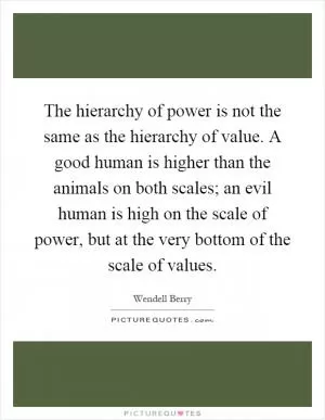 The hierarchy of power is not the same as the hierarchy of value. A good human is higher than the animals on both scales; an evil human is high on the scale of power, but at the very bottom of the scale of values Picture Quote #1