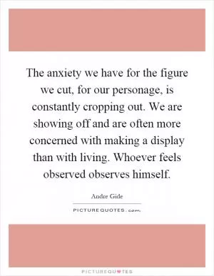 The anxiety we have for the figure we cut, for our personage, is constantly cropping out. We are showing off and are often more concerned with making a display than with living. Whoever feels observed observes himself Picture Quote #1