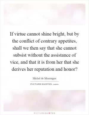 If virtue cannot shine bright, but by the conflict of contrary appetites, shall we then say that she cannot subsist without the assistance of vice, and that it is from her that she derives her reputation and honor? Picture Quote #1