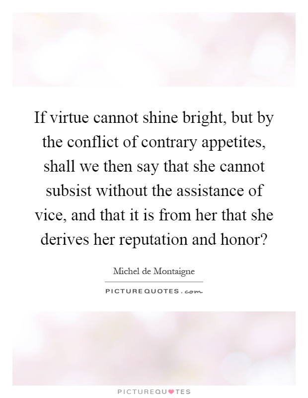 If virtue cannot shine bright, but by the conflict of contrary appetites, shall we then say that she cannot subsist without the assistance of vice, and that it is from her that she derives her reputation and honor? Picture Quote #1