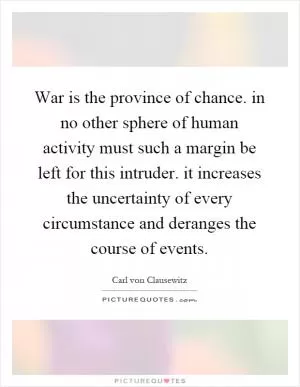War is the province of chance. in no other sphere of human activity must such a margin be left for this intruder. it increases the uncertainty of every circumstance and deranges the course of events Picture Quote #1